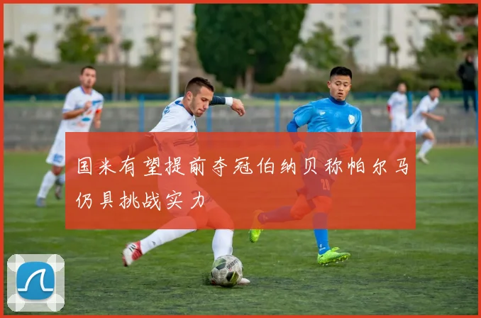 国米有望提前夺冠伯纳贝称帕尔马仍具挑战实力
