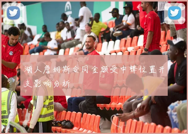 湖人詹姆斯合同金额受中锋位置开支影响分析
