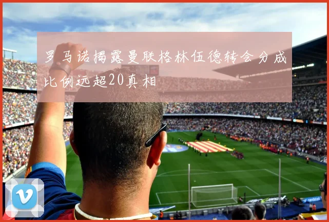 罗马诺揭露曼联格林伍德转会分成比例远超20真相