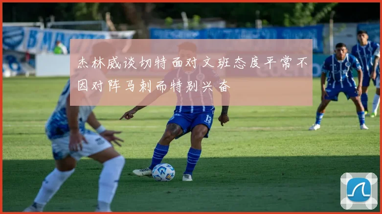 杰林威谈切特面对文班态度平常不因对阵马刺而特别兴奋