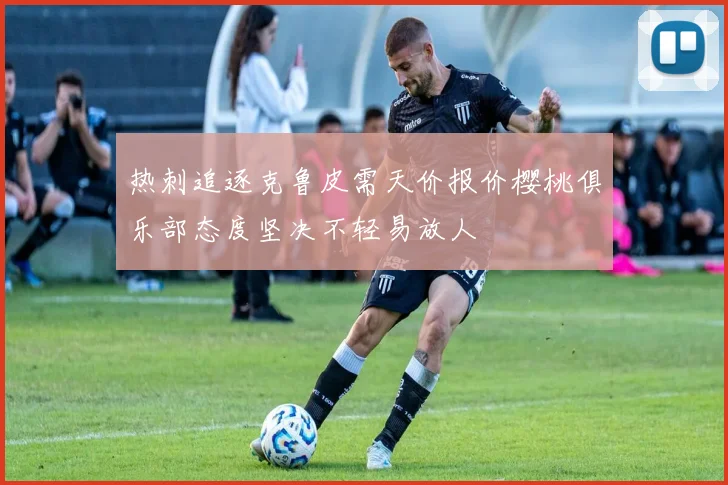 热刺追逐克鲁皮需天价报价樱桃俱乐部态度坚决不轻易放人