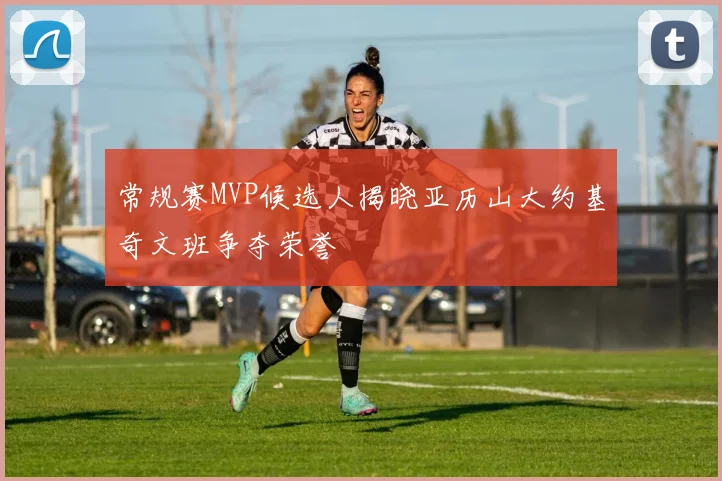 常规赛MVP候选人揭晓亚历山大约基奇文班争夺荣誉
