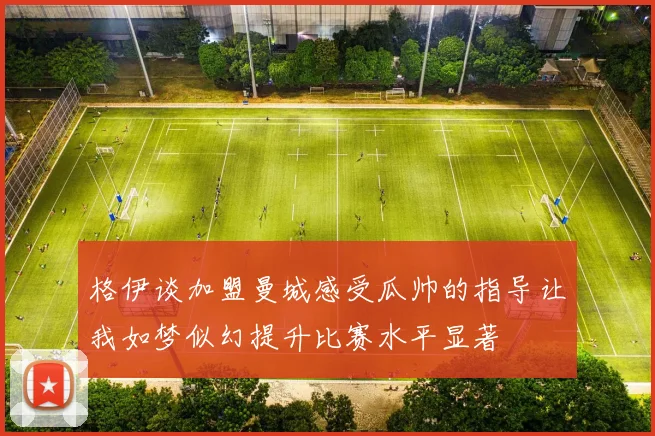 格伊谈加盟曼城感受瓜帅的指导让我如梦似幻提升比赛水平显著