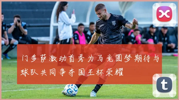 门多萨激动首秀为马竞圆梦期待与球队共同争夺国王杯荣耀