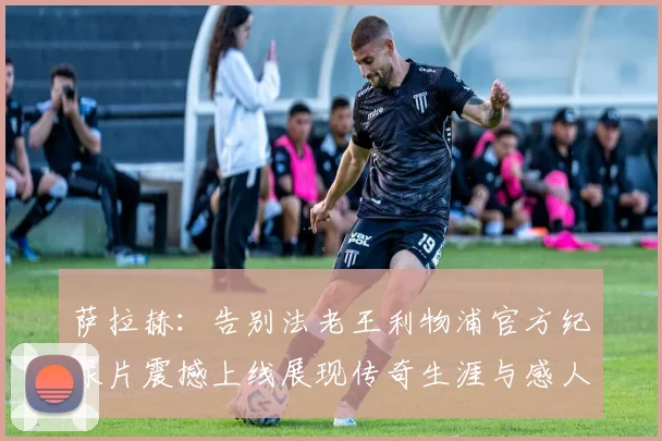 萨拉赫：告别法老王利物浦官方纪录片震撼上线展现传奇生涯与感人时刻