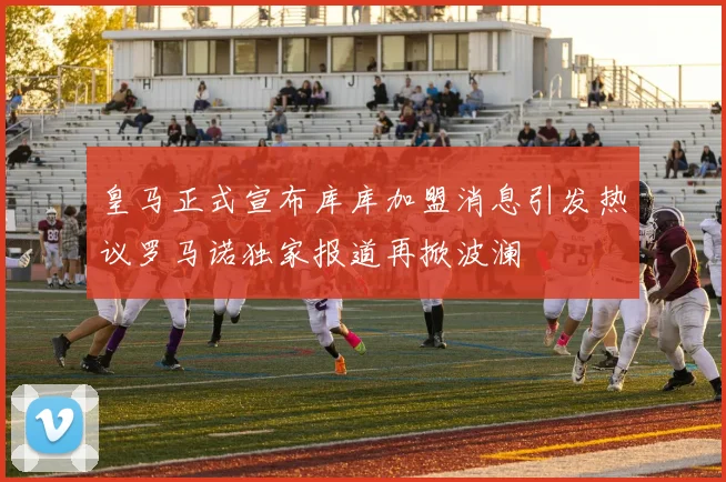 皇马正式宣布库库加盟消息引发热议罗马诺独家报道再掀波澜