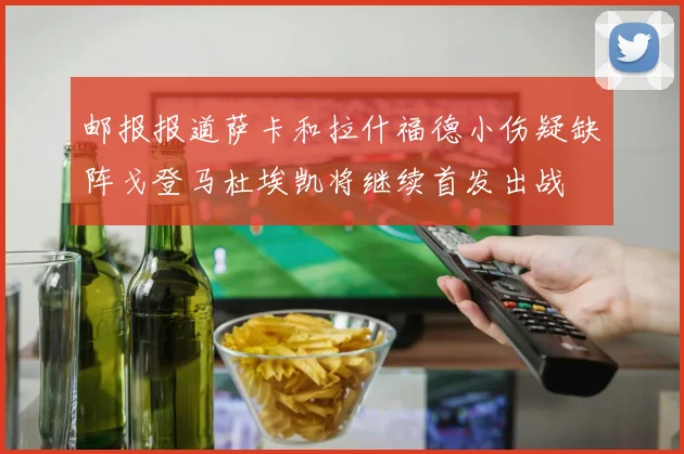 邮报报道萨卡和拉什福德小伤疑缺阵戈登马杜埃凯将继续首发出战