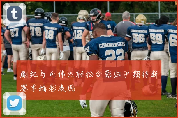 蒯纪与毛伟杰轻松合影归沪期待新赛季精彩表现