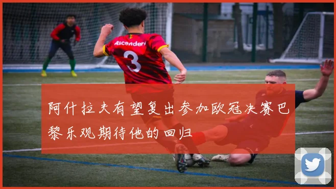 阿什拉夫有望复出参加欧冠决赛巴黎乐观期待他的回归