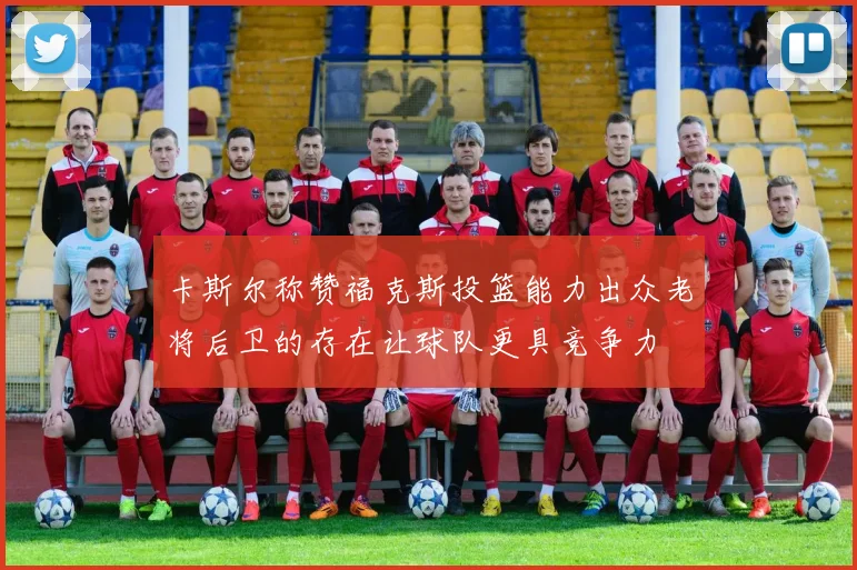 卡斯尔称赞福克斯投篮能力出众老将后卫的存在让球队更具竞争力