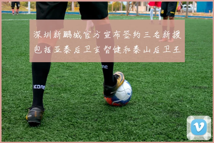 深圳新鹏城官方宣布签约三名新援包括亚泰后卫玄智健和泰山后卫王昱衡