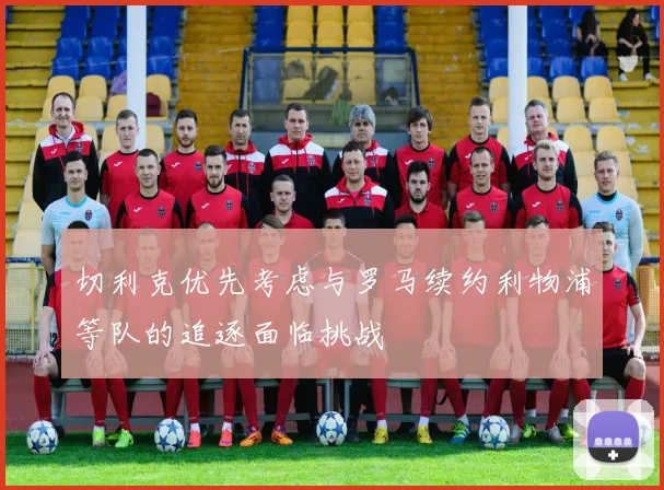 切利克优先考虑与罗马续约利物浦等队的追逐面临挑战