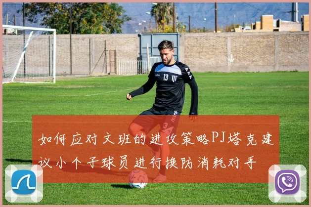 如何应对文班的进攻策略PJ塔克建议小个子球员进行换防消耗对手