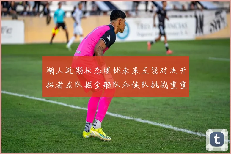 湖人近期状态堪忧未来五场对决开拓者龙队掘金船队和侠队挑战重重