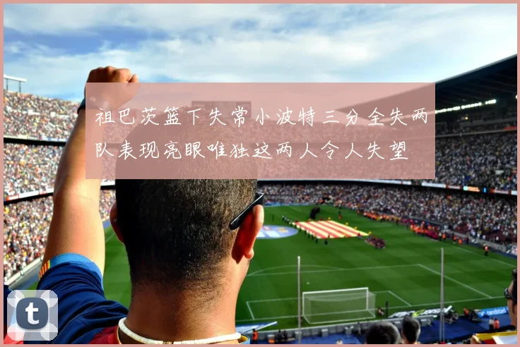 祖巴茨篮下失常小波特三分全失两队表现亮眼唯独这两人令人失望