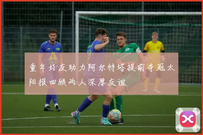 童年好友助力阿尔特塔提前夺冠太阳报回顾两人深厚友谊