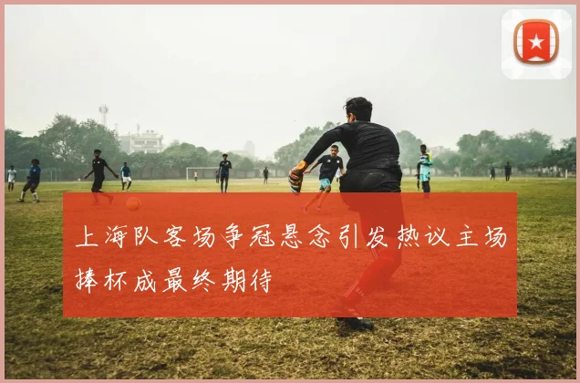 上海队客场争冠悬念引发热议主场捧杯成最终期待