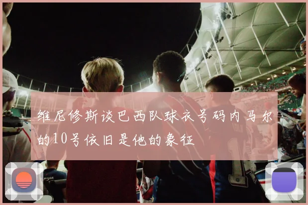 维尼修斯谈巴西队球衣号码内马尔的10号依旧是他的象征