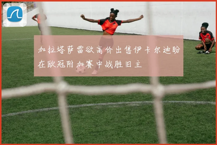 加拉塔萨雷欲高价出售伊卡尔迪盼在欧冠附加赛中战胜旧主