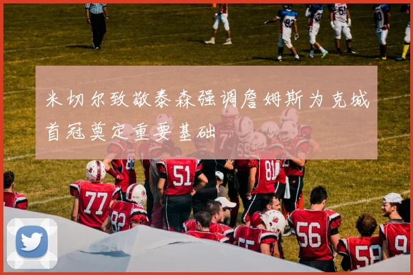 米切尔致敬泰森强调詹姆斯为克城首冠奠定重要基础