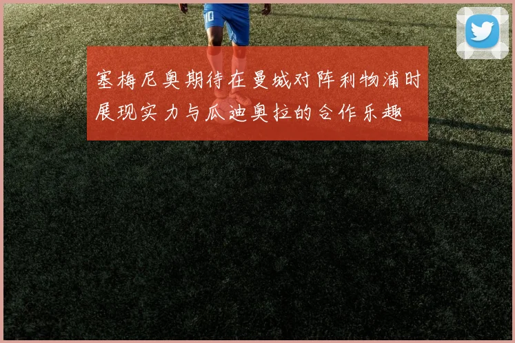 塞梅尼奥期待在曼城对阵利物浦时展现实力与瓜迪奥拉的合作乐趣