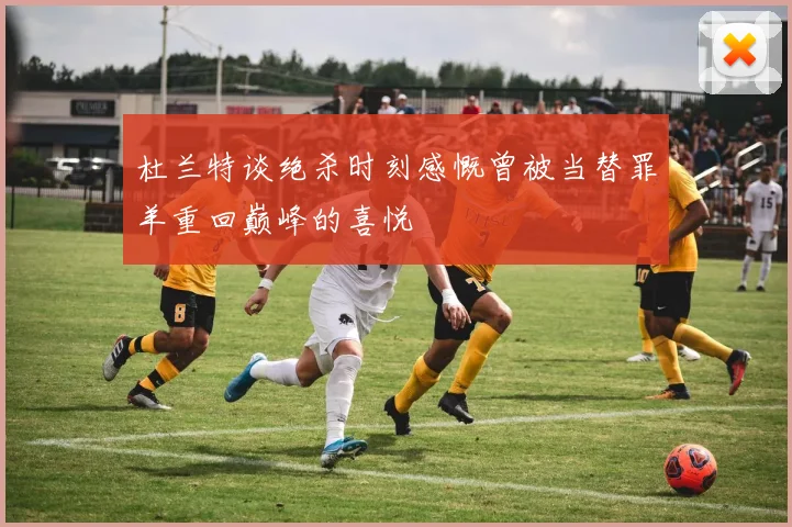 杜兰特谈绝杀时刻感慨曾被当替罪羊重回巅峰的喜悦