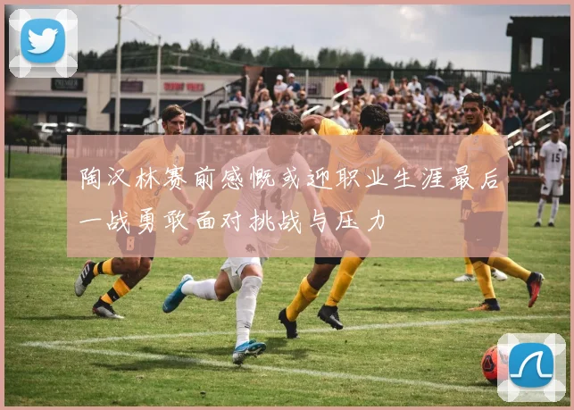陶汉林赛前感慨或迎职业生涯最后一战勇敢面对挑战与压力