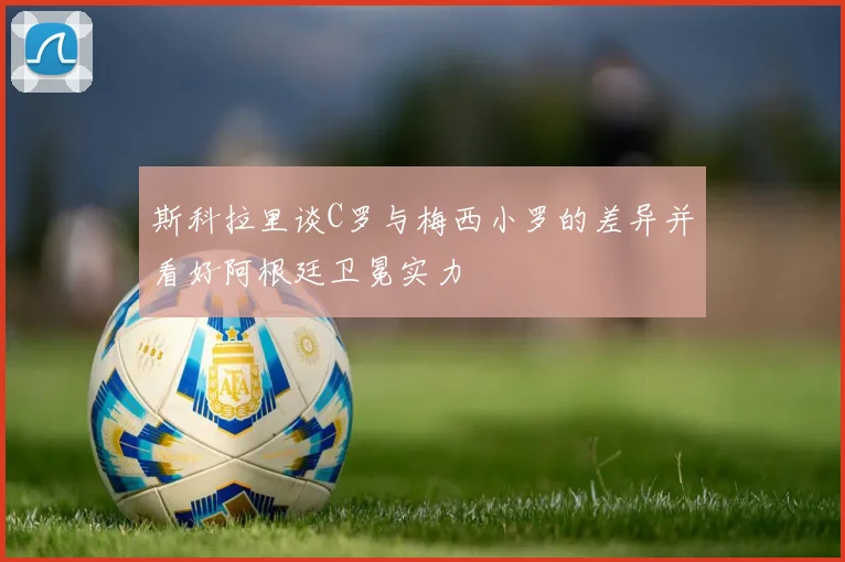 斯科拉里谈C罗与梅西小罗的差异并看好阿根廷卫冕实力