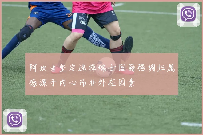 阿坎吉坚定选择瑞士国籍强调归属感源于内心而非外在因素