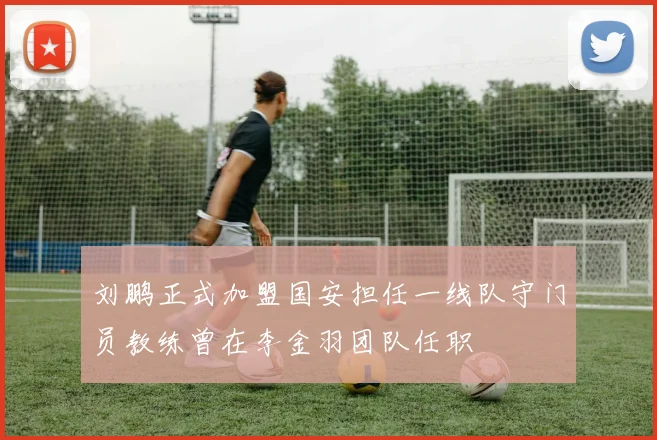 刘鹏正式加盟国安担任一线队守门员教练曾在李金羽团队任职