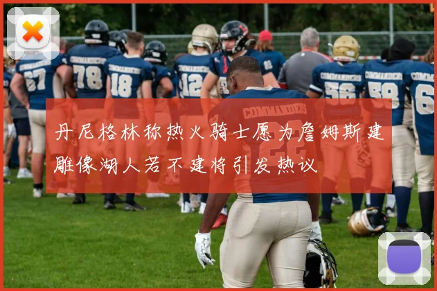丹尼格林称热火骑士愿为詹姆斯建雕像湖人若不建将引发热议
