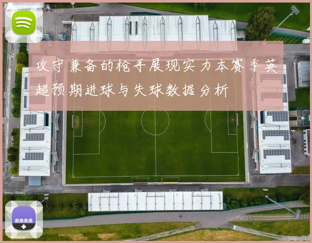 攻守兼备的枪手展现实力本赛季英超预期进球与失球数据分析