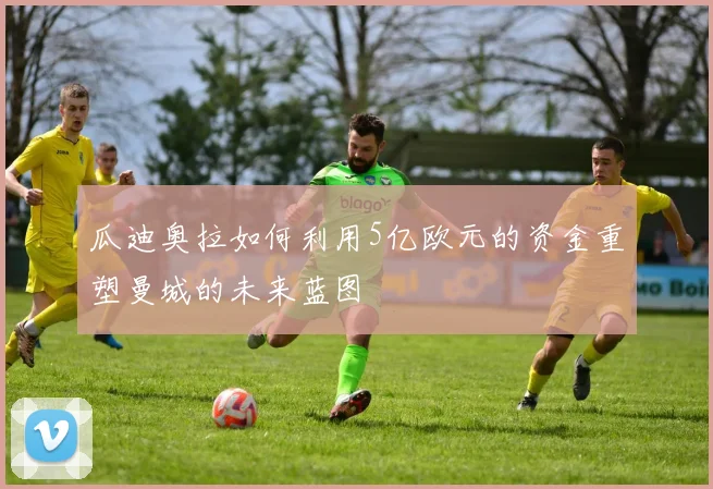 瓜迪奥拉如何利用5亿欧元的资金重塑曼城的未来蓝图