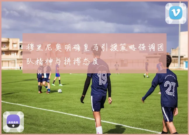 穆里尼奥明确皇马引援策略强调团队精神与拼搏态度