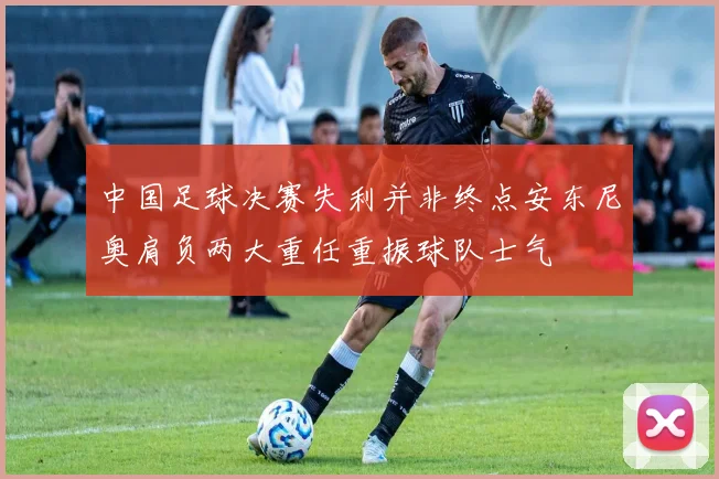 中国足球决赛失利并非终点安东尼奥肩负两大重任重振球队士气